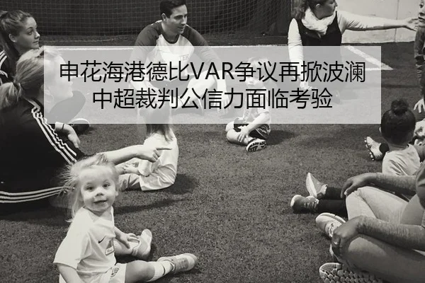 申花海港德比VAR争议再掀波澜 中超裁判公信力面临考验